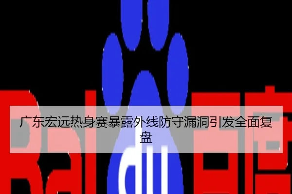 广东宏远热身赛暴露外线防守漏洞引发全面复盘